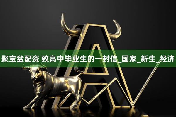 聚宝盆配资 致高中毕业生的一封信_国家_新生_经济