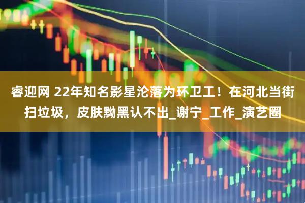 睿迎网 22年知名影星沦落为环卫工！在河北当街扫垃圾，皮肤黝黑认不出_谢宁_工作_演艺圈