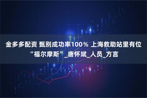 金多多配资 甄别成功率100％ 上海救助站里有位“福尔摩斯”_唐怀斌_人员_方言