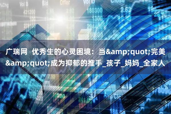 广瑞网  优秀生的心灵困境：当&quot;完美&quot;成为抑郁的推手_孩子_妈妈_全家人