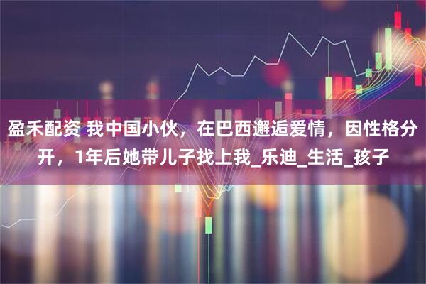 盈禾配资 我中国小伙，在巴西邂逅爱情，因性格分开，1年后她带儿子找上我_乐迪_生活_孩子