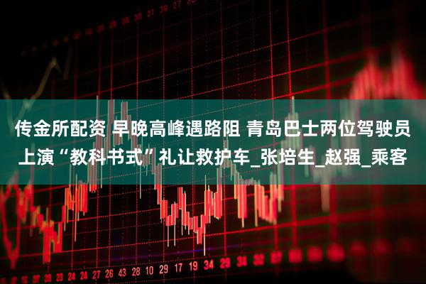 传金所配资 早晚高峰遇路阻 青岛巴士两位驾驶员上演“教科书式”礼让救护车_张培生_赵强_乘客
