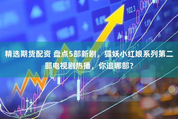 精选期货配资 盘点5部新剧，狐妖小红娘系列第二部电视剧热播，你追哪部？