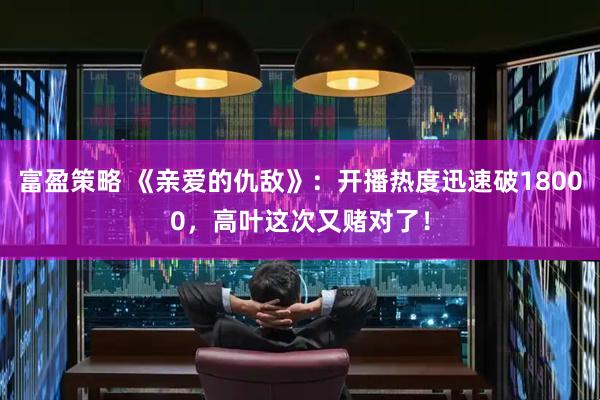富盈策略 《亲爱的仇敌》：开播热度迅速破18000，高叶这次又赌对了！