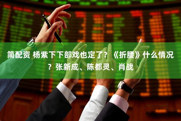 简配资 杨紫下下部戏也定了？《折腰》什么情况？张新成、陈都灵、肖战