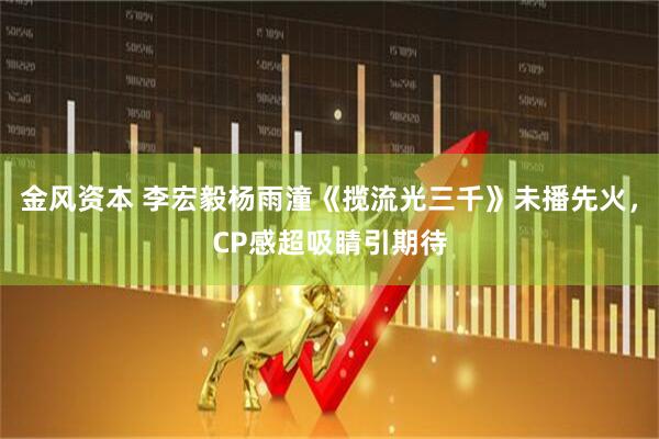 金风资本 李宏毅杨雨潼《揽流光三千》未播先火，CP感超吸睛引期待