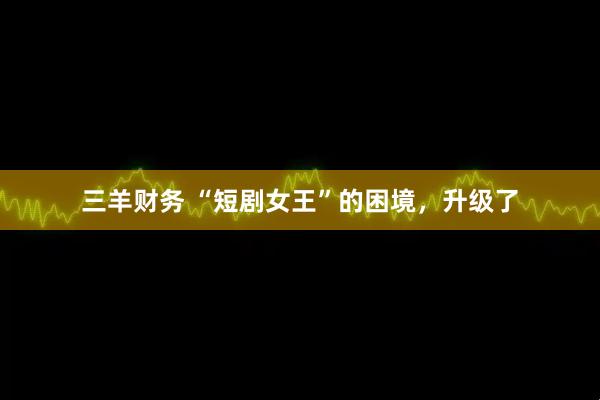 三羊财务 “短剧女王”的困境，升级了