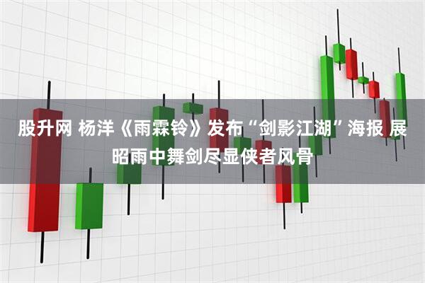 股升网 杨洋《雨霖铃》发布“剑影江湖”海报 展昭雨中舞剑尽显侠者风骨