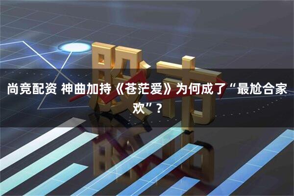 尚竞配资 神曲加持《苍茫爱》为何成了“最尬合家欢”？
