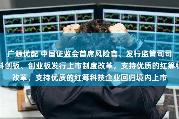 广源优配 中国证监会首席风险官、发行监管司司长严伯进：持续深化科创板、创业板发行上市制度改革，支持优质的红筹科技企业回归境内上市