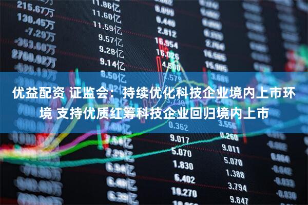 优益配资 证监会：持续优化科技企业境内上市环境 支持优质红筹科技企业回归境内上市