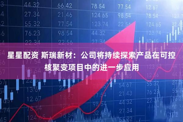 星星配资 斯瑞新材：公司将持续探索产品在可控核聚变项目中的进一步应用