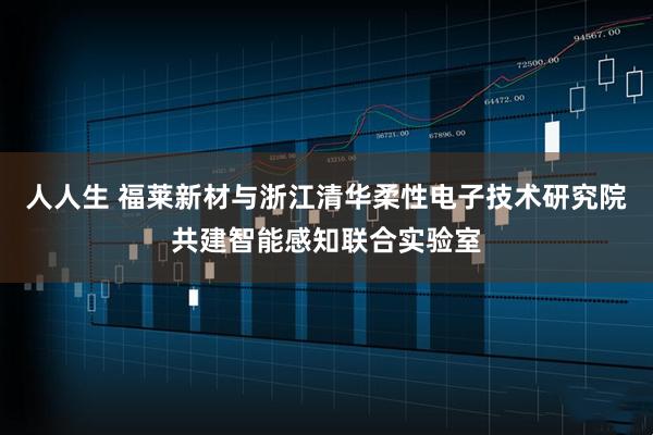 人人生 福莱新材与浙江清华柔性电子技术研究院共建智能感知联合实验室
