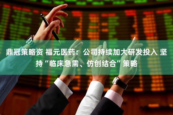 鼎冠策略资 福元医药：公司持续加大研发投入 坚持“临床急需、仿创结合”策略