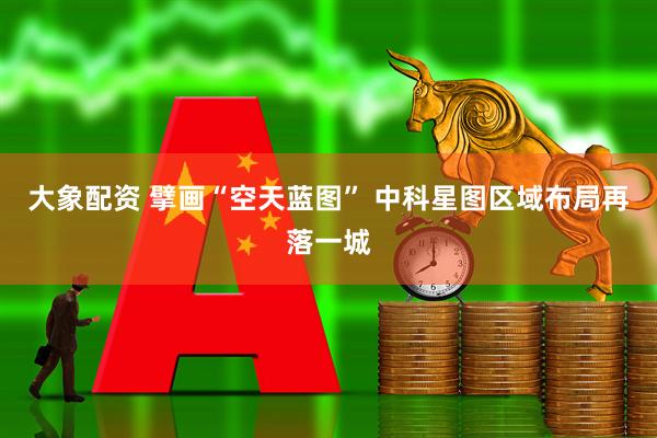 大象配资 擘画“空天蓝图” 中科星图区域布局再落一城