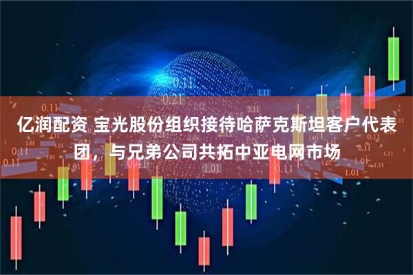 亿润配资 宝光股份组织接待哈萨克斯坦客户代表团，与兄弟公司共拓中亚电网市场