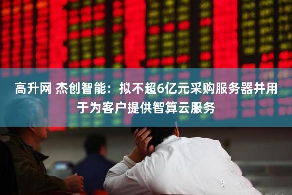 高升网 杰创智能：拟不超6亿元采购服务器并用于为客户提供智算云服务