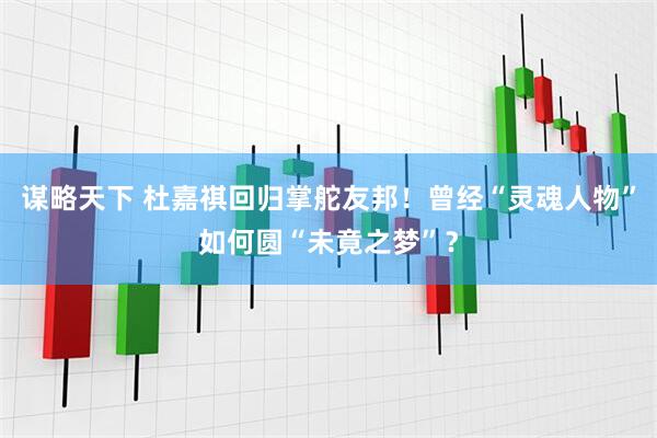 谋略天下 杜嘉祺回归掌舵友邦！曾经“灵魂人物”如何圆“未竟之梦”？