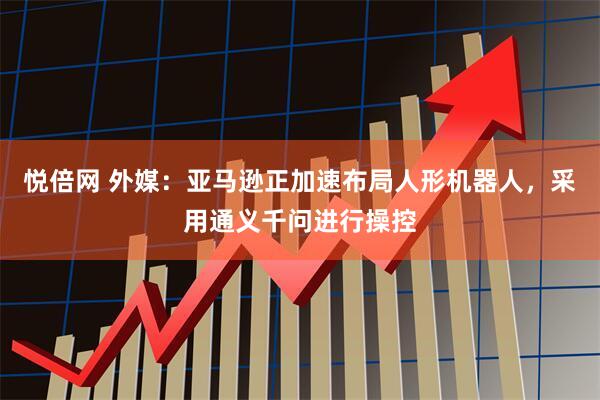 悦倍网 外媒：亚马逊正加速布局人形机器人，采用通义千问进行操控