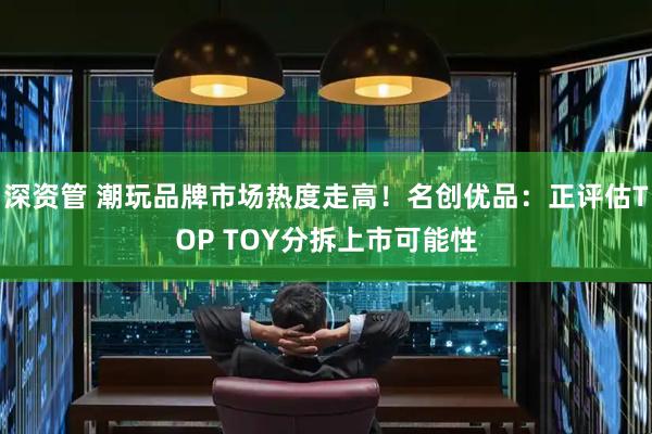 深资管 潮玩品牌市场热度走高！名创优品：正评估TOP TOY分拆上市可能性