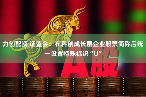力创配资 证监会：在科创成长层企业股票简称后统一设置特殊标识“U”