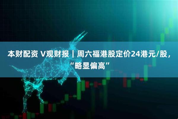 本财配资 V观财报｜周六福港股定价24港元/股，“略显偏高”