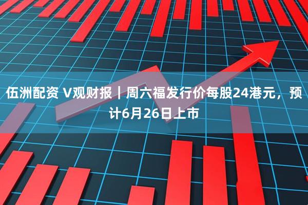伍洲配资 V观财报｜周六福发行价每股24港元，预计6月26日上市