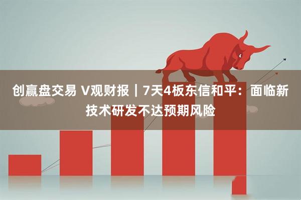 创赢盘交易 V观财报｜7天4板东信和平：面临新技术研发不达预期风险