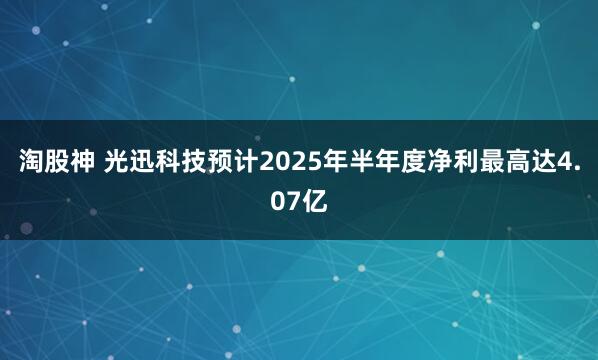 淘股神 光迅科技预计2025年半年度净利最高达4.07亿
