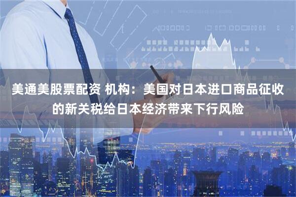 美通美股票配资 机构：美国对日本进口商品征收的新关税给日本经济带来下行风险