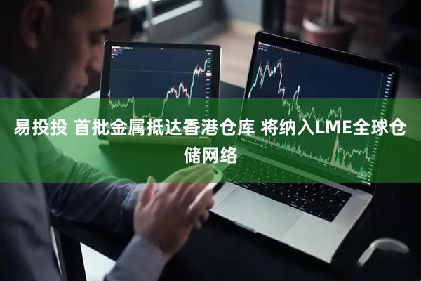 易投投 首批金属抵达香港仓库 将纳入LME全球仓储网络