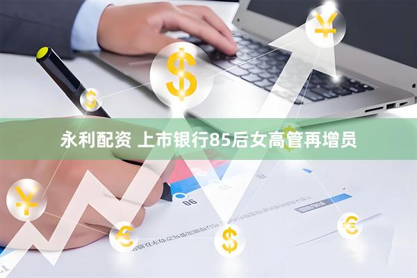 永利配资 上市银行85后女高管再增员