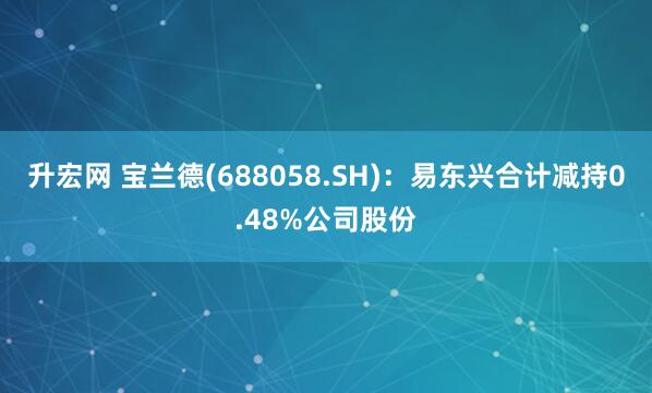 升宏网 宝兰德(688058.SH)：易东兴合计减持0.48%公司股份