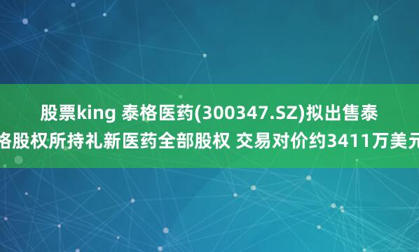 股票king 泰格医药(300347.SZ)拟出售泰格股权所持礼新医药全部股权 交易对价约3411万美元