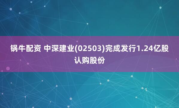 锅牛配资 中深建业(02503)完成发行1.24亿股认购股份