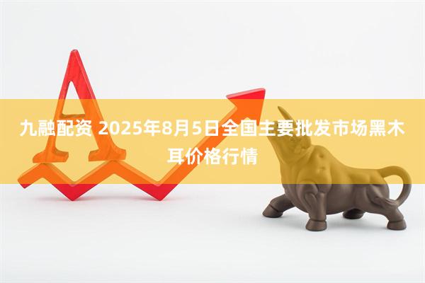 九融配资 2025年8月5日全国主要批发市场黑木耳价格行情