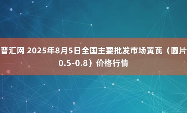 普汇网 2025年8月5日全国主要批发市场黄芪（圆片0.5-0.8）价格行情