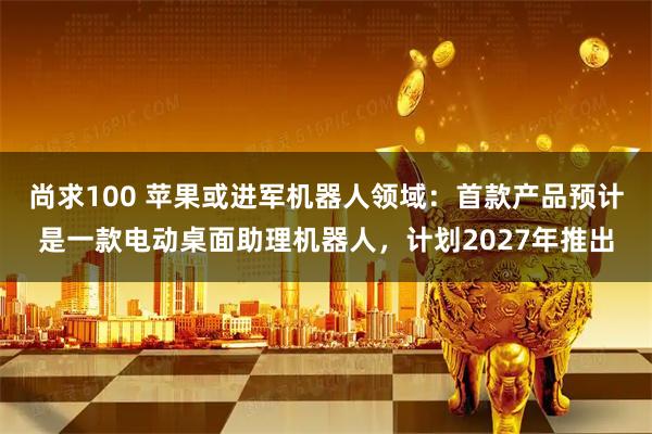 尚求100 苹果或进军机器人领域：首款产品预计是一款电动桌面助理机器人，计划2027年推出