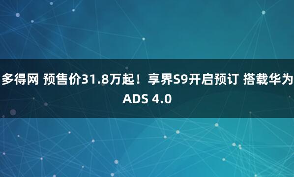 多得网 预售价31.8万起！享界S9开启预订 搭载华为ADS 4.0