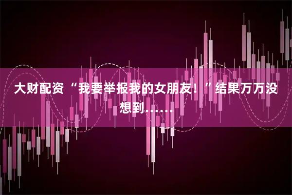 大财配资 “我要举报我的女朋友！”结果万万没想到……