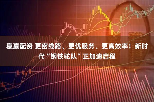 稳赢配资 更密线路、更优服务、更高效率！新时代“钢铁驼队”正加速启程