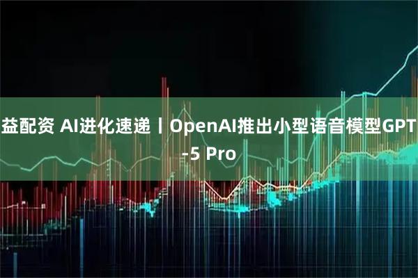 益配资 AI进化速递丨OpenAI推出小型语音模型GPT-5 Pro
