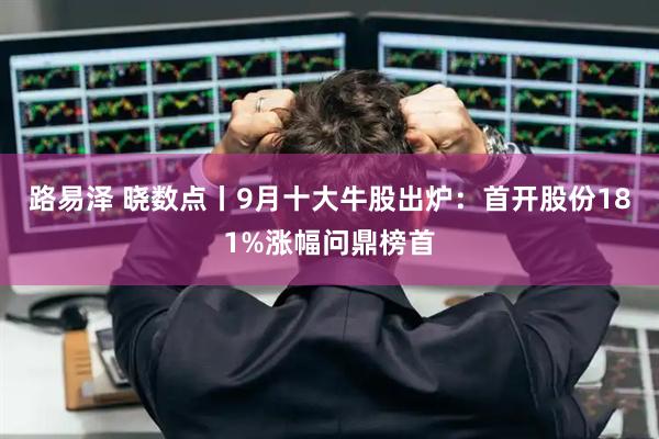 路易泽 晓数点丨9月十大牛股出炉:首开股份181%涨幅问鼎榜首