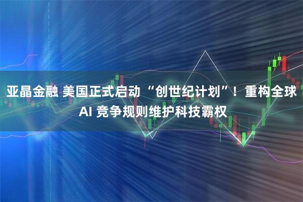 亚晶金融 美国正式启动 “创世纪计划”！重构全球 AI 竞争规则维护科技霸权