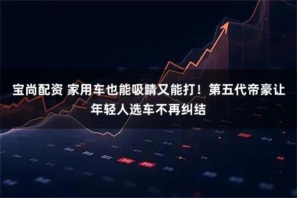 宝尚配资 家用车也能吸睛又能打！第五代帝豪让年轻人选车不再纠结