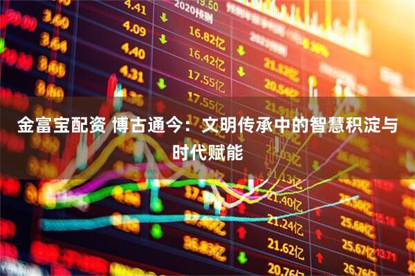 金富宝配资 博古通今：文明传承中的智慧积淀与时代赋能