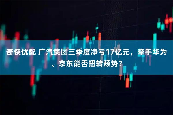 奇侠优配 广汽集团三季度净亏17亿元,牵手华为、京东能否扭转颓势?