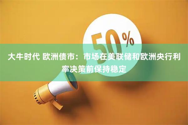 大牛时代 欧洲债市:市场在美联储和欧洲央行利率决策前保持稳定