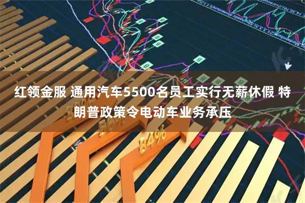 红领金服 通用汽车5500名员工实行无薪休假 特朗普政策令电动车业务承压