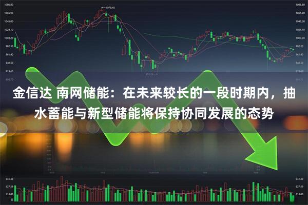 金信达 南网储能:在未来较长的一段时期内,抽水蓄能与新型储能将保持协同发展的态势